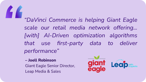 “DaVinci Commerce is helping Giant Eagle scale our retail media network offering…[with] AI-Driven optimization algorithms that use first-party data to deliver performance” – Joell Robinson Giant Eagle Senior Director, Leap Media & Sales